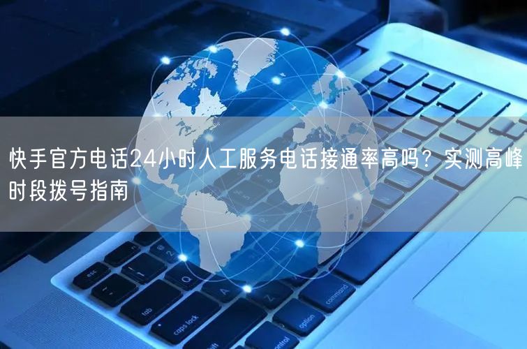快手官方电话24小时人工服务电话接通率高吗？实测高峰时段拨号指南