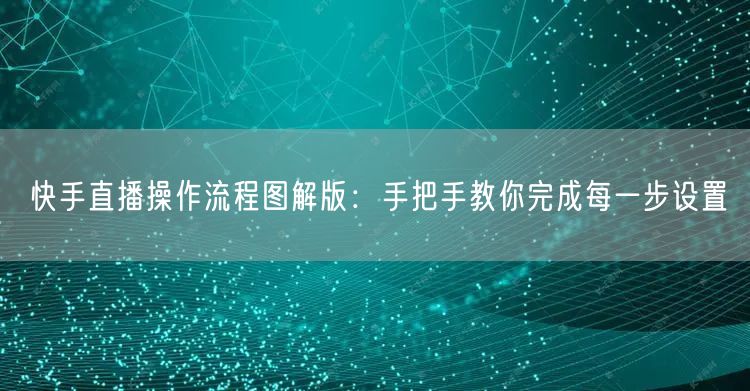快手直播操作流程图解版：手把手教你完成每一步设置