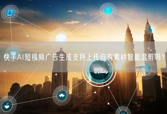快手AI短视频广告生成支持上传自有素材智能混剪吗？