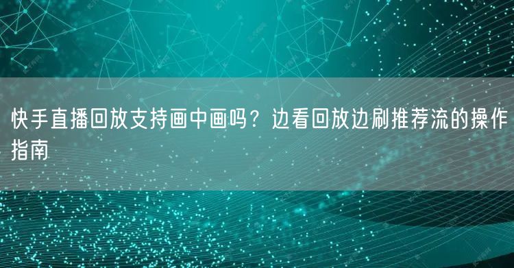 快手直播回放支持画中画吗？边看回放边刷推荐流的操作指南
