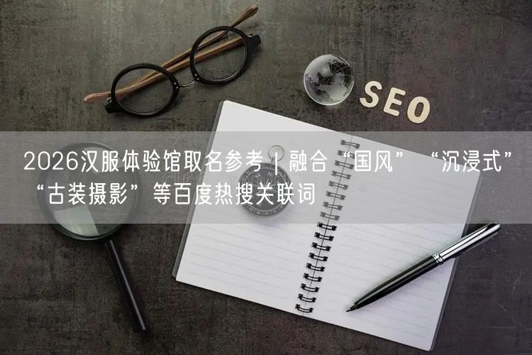 2026汉服体验馆取名参考｜融合“国风”“沉浸式”“古装摄影”等百度热搜关联词