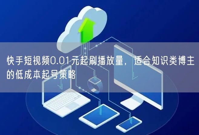 快手短视频0.01元起刷播放量，适合知识类博主的低成本起号策略