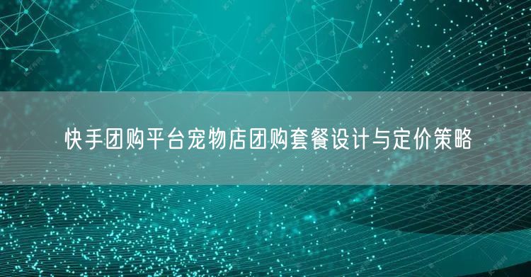 快手团购平台宠物店团购套餐设计与定价策略