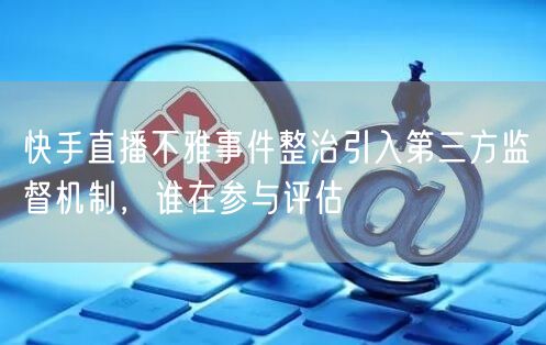 快手直播不雅事件整治引入第三方监督机制，谁在参与评估