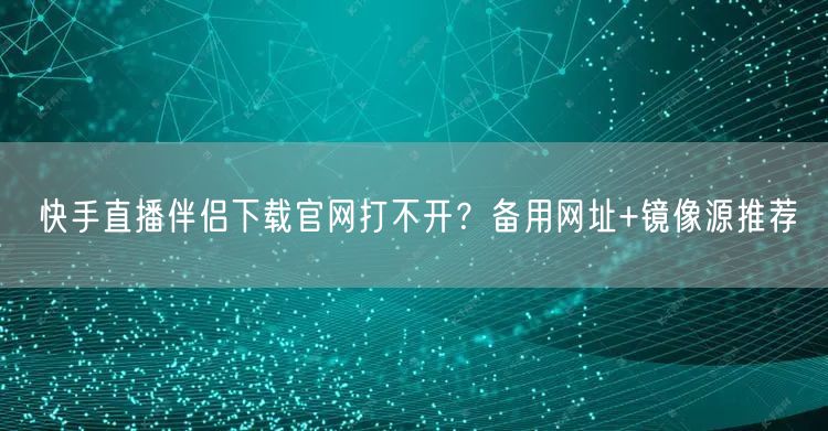快手直播伴侣下载官网打不开？备用网址+镜像源推荐