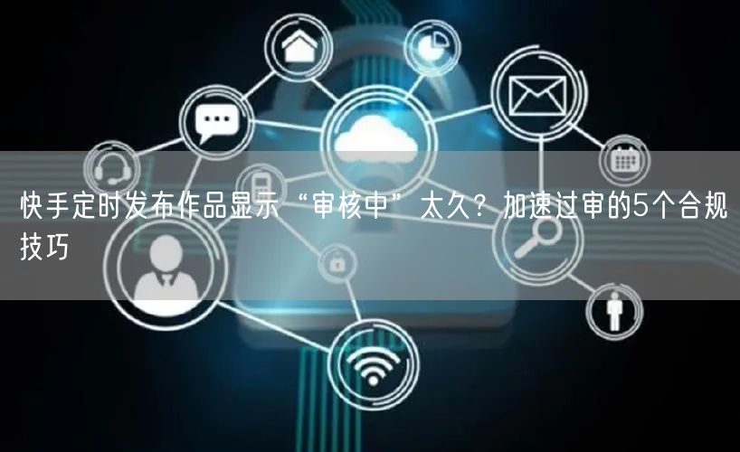 快手定时发布作品显示“审核中”太久？加速过审的5个合规技巧