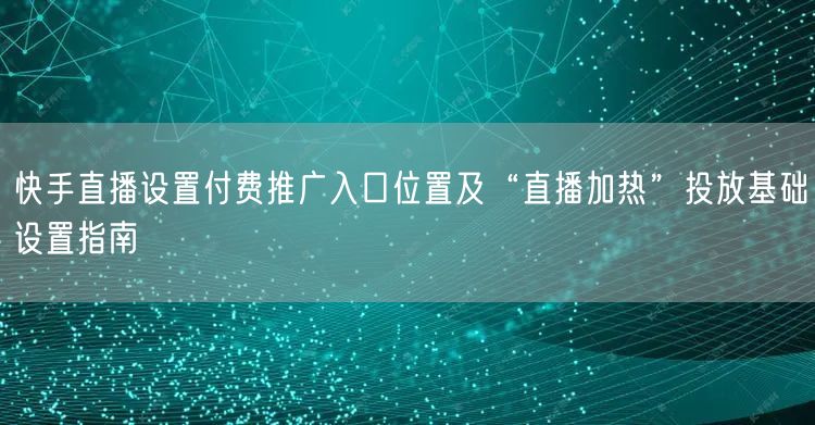 快手直播设置付费推广入口位置及“直播加热”投放基础设置指南