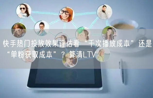 快手热门投放效果评估看“千次播放成本”还是“单粉获取成本”？算清LTV