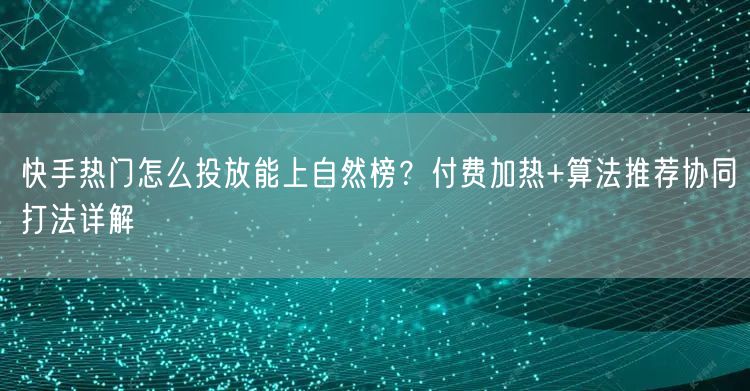 快手热门怎么投放能上自然榜？付费加热+算法推荐协同打法详解