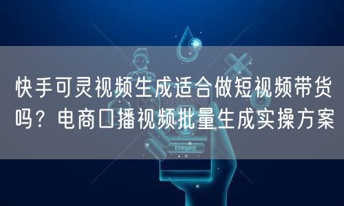 快手可灵视频生成适合做短视频带货吗？电商口播视频批量生成实操方案