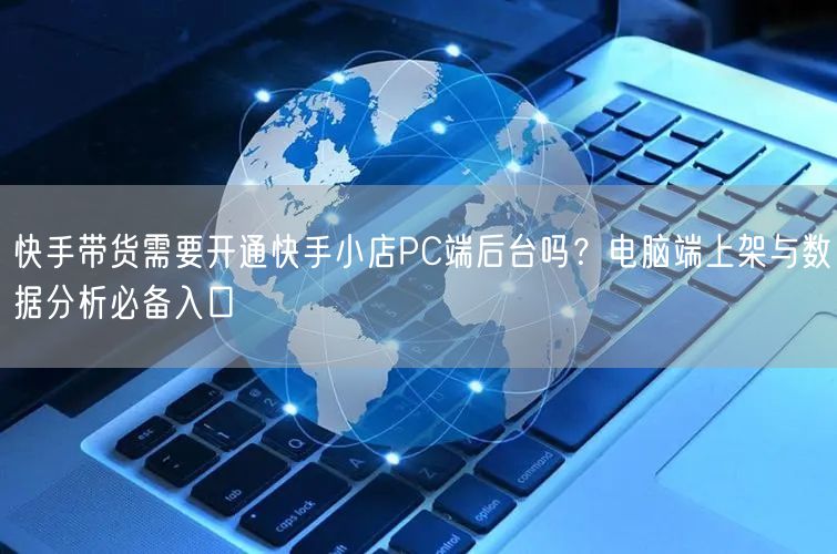 快手带货需要开通快手小店PC端后台吗？电脑端上架与数据分析必备入口