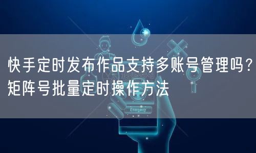 快手定时发布作品支持多账号管理吗？矩阵号批量定时操作方法