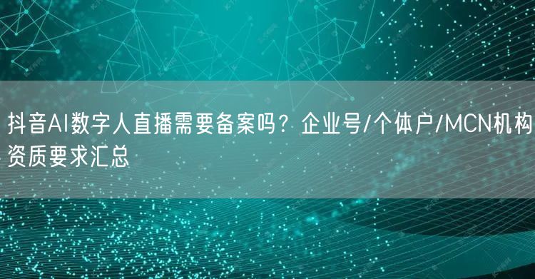 抖音AI数字人直播需要备案吗？企业号/个体户/MCN机构资质要求汇总