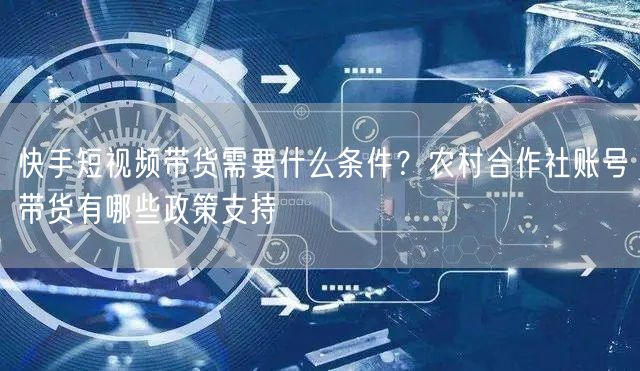 快手短视频带货需要什么条件？农村合作社账号带货有哪些政策支持