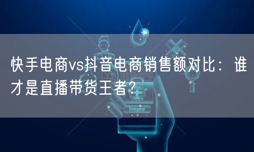 快手电商vs抖音电商销售额对比：谁才是直播带货王者？