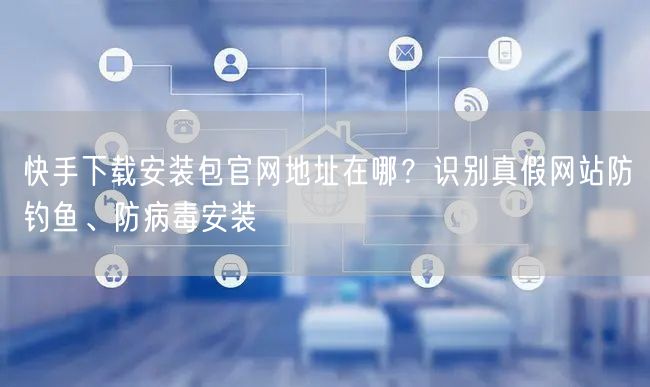 快手下载安装包官网地址在哪？识别真假网站防钓鱼、防病毒安装