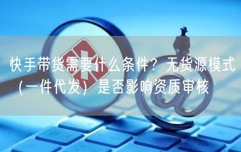 快手带货需要什么条件？无货源模式（一件代发）是否影响资质审核