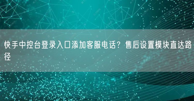 快手中控台登录入口添加客服电话？售后设置模块直达路径