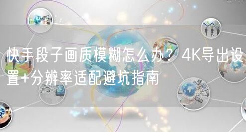 快手段子画质模糊怎么办？4K导出设置+分辨率适配避坑指南