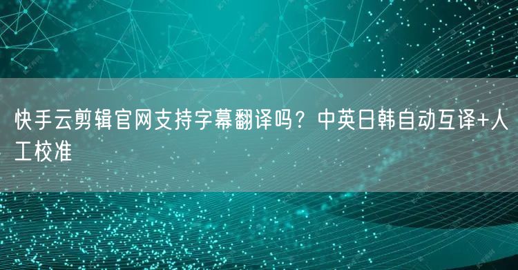 快手云剪辑官网支持字幕翻译吗？中英日韩自动互译+人工校准