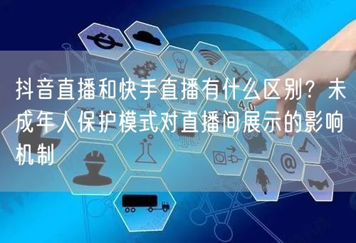 抖音直播和快手直播有什么区别？未成年人保护模式对直播间展示的影响机制