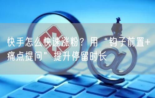 快手怎么快速涨粉？用“钩子前置+痛点提问”提升停留时长