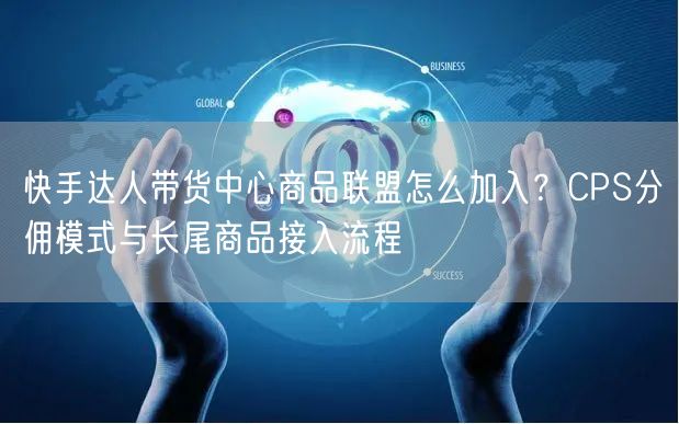 快手达人带货中心商品联盟怎么加入？CPS分佣模式与长尾商品接入流程