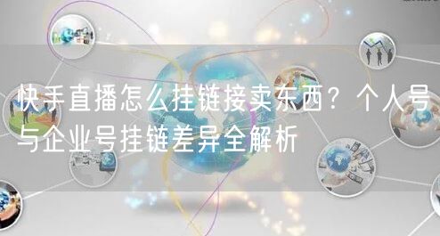 快手直播怎么挂链接卖东西？个人号与企业号挂链差异全解析