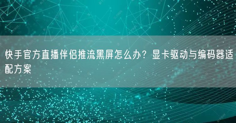 快手官方直播伴侣推流黑屏怎么办？显卡驱动与编码器适配方案