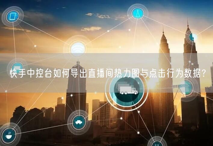 快手中控台如何导出直播间热力图与点击行为数据？