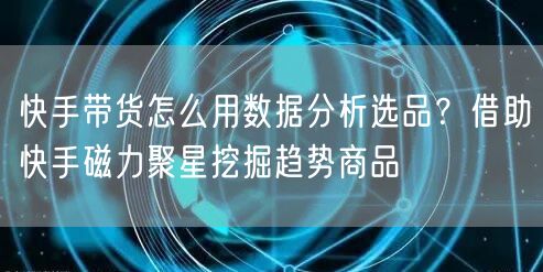 快手带货怎么用数据分析选品？借助快手磁力聚星挖掘趋势商品
