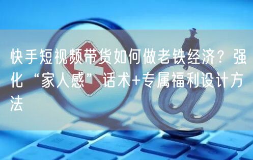 快手短视频带货如何做老铁经济？强化“家人感”话术+专属福利设计方法