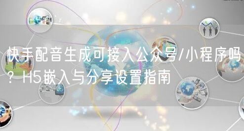 快手配音生成可接入公众号/小程序吗？H5嵌入与分享设置指南