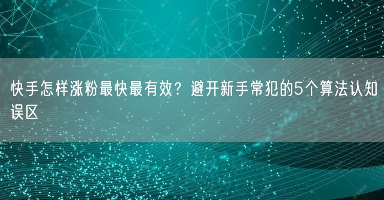 快手怎样涨粉最快最有效？避开新手常犯的5个算法认知误区
