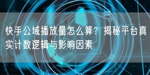 快手公域播放量怎么算？揭秘平台真实计数逻辑与影响因素