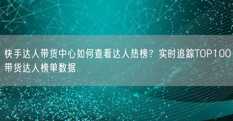 快手达人带货中心如何查看达人热榜？实时追踪TOP100带货达人榜单数据