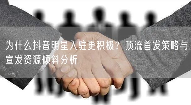 为什么抖音明星入驻更积极？顶流首发策略与宣发资源倾斜分析