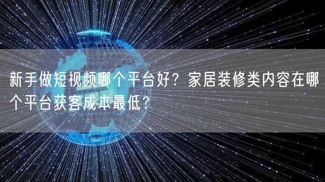 新手做短视频哪个平台好？家居装修类内容在哪个平台获客成本最低？