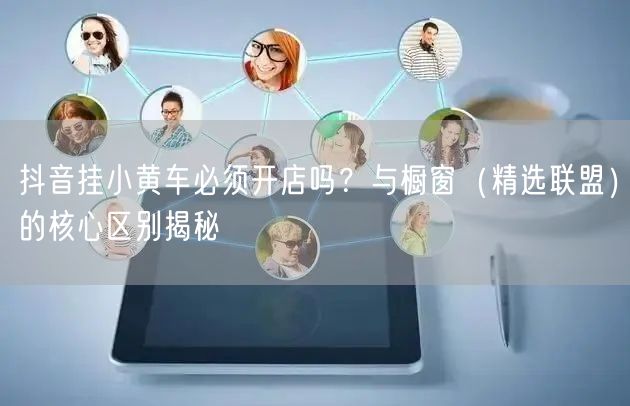 抖音挂小黄车必须开店吗？与橱窗（精选联盟）的核心区别揭秘