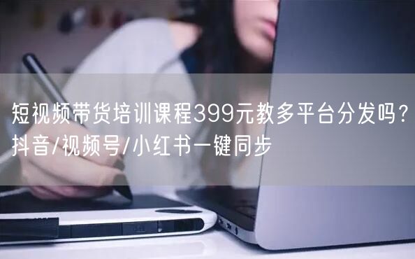短视频带货培训课程399元教多平台分发吗？抖音/视频号/小红书一键同步