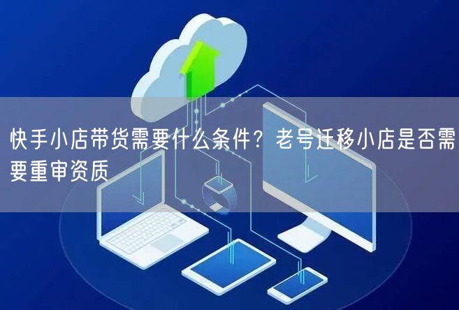 快手小店带货需要什么条件？老号迁移小店是否需要重审资质