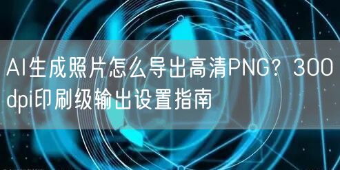 AI生成照片怎么导出高清PNG？300dpi印刷级输出设置指南