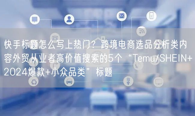 快手标题怎么写上热门？跨境电商选品分析类内容外贸从业者高价值搜索的5个“Temu