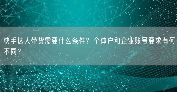 快手达人带货需要什么条件?个体户和企业账号要求有何不同?